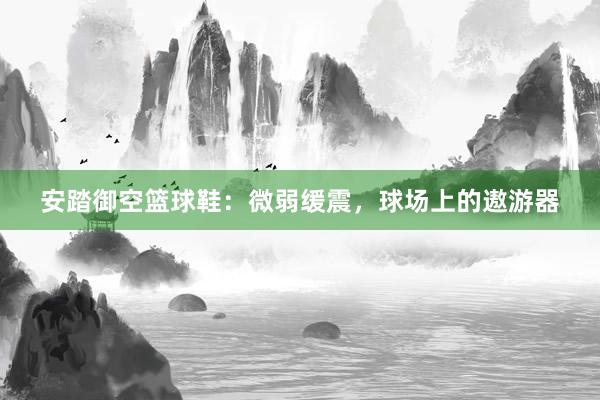 安踏御空篮球鞋：微弱缓震，球场上的遨游器